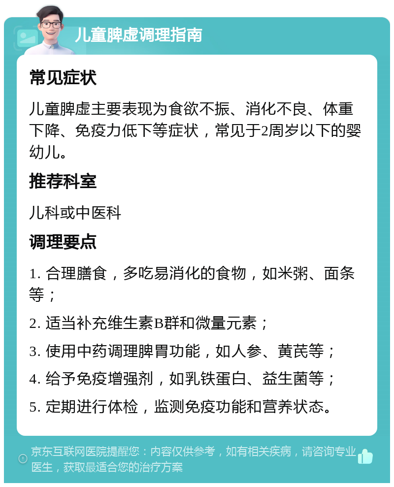 儿童脾虚调理指南 常见症状 儿童脾虚主要表现为食欲不振、消化不良、体重下降、免疫力低下等症状，常见于2周岁以下的婴幼儿。 推荐科室 儿科或中医科 调理要点 1. 合理膳食，多吃易消化的食物，如米粥、面条等； 2. 适当补充维生素B群和微量元素； 3. 使用中药调理脾胃功能，如人参、黄芪等； 4. 给予免疫增强剂，如乳铁蛋白、益生菌等； 5. 定期进行体检，监测免疫功能和营养状态。