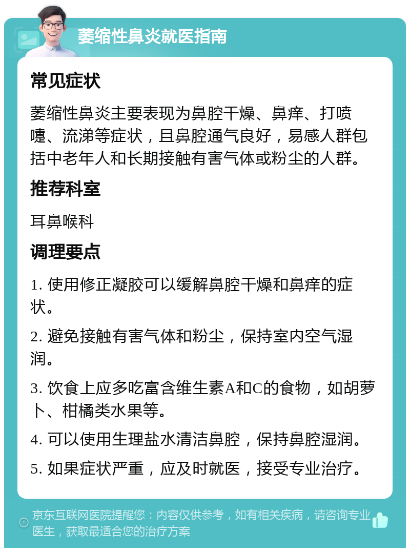 萎缩性鼻炎就医指南 常见症状 萎缩性鼻炎主要表现为鼻腔干燥、鼻痒、打喷嚏、流涕等症状，且鼻腔通气良好，易感人群包括中老年人和长期接触有害气体或粉尘的人群。 推荐科室 耳鼻喉科 调理要点 1. 使用修正凝胶可以缓解鼻腔干燥和鼻痒的症状。 2. 避免接触有害气体和粉尘，保持室内空气湿润。 3. 饮食上应多吃富含维生素A和C的食物，如胡萝卜、柑橘类水果等。 4. 可以使用生理盐水清洁鼻腔，保持鼻腔湿润。 5. 如果症状严重，应及时就医，接受专业治疗。