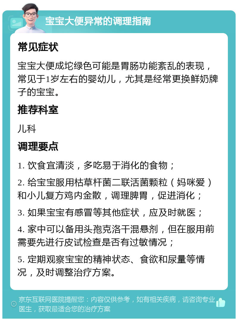 宝宝大便异常的调理指南 常见症状 宝宝大便成坨绿色可能是胃肠功能紊乱的表现，常见于1岁左右的婴幼儿，尤其是经常更换鲜奶牌子的宝宝。 推荐科室 儿科 调理要点 1. 饮食宜清淡，多吃易于消化的食物； 2. 给宝宝服用枯草杆菌二联活菌颗粒（妈咪爱）和小儿复方鸡内金散，调理脾胃，促进消化； 3. 如果宝宝有感冒等其他症状，应及时就医； 4. 家中可以备用头孢克洛干混悬剂，但在服用前需要先进行皮试检查是否有过敏情况； 5. 定期观察宝宝的精神状态、食欲和尿量等情况，及时调整治疗方案。