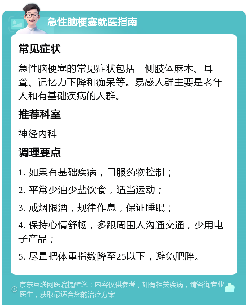 急性脑梗塞就医指南 常见症状 急性脑梗塞的常见症状包括一侧肢体麻木、耳聋、记忆力下降和痴呆等。易感人群主要是老年人和有基础疾病的人群。 推荐科室 神经内科 调理要点 1. 如果有基础疾病，口服药物控制； 2. 平常少油少盐饮食，适当运动； 3. 戒烟限酒，规律作息，保证睡眠； 4. 保持心情舒畅，多跟周围人沟通交通，少用电子产品； 5. 尽量把体重指数降至25以下，避免肥胖。