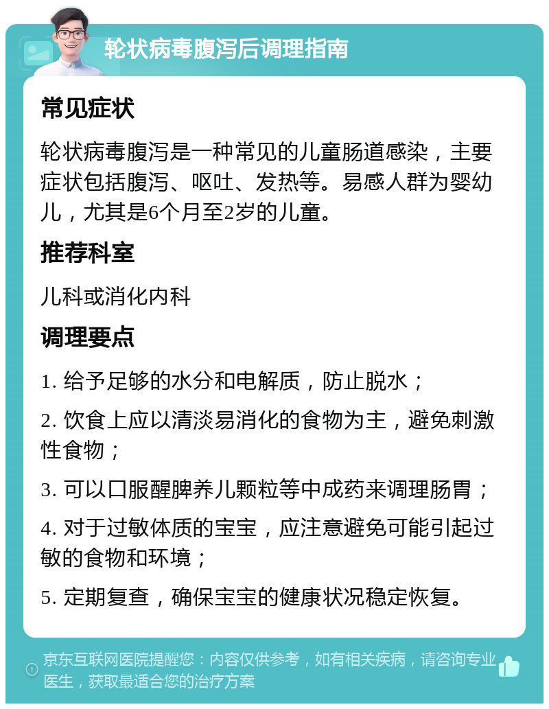 轮状病毒腹泻后调理指南 常见症状 轮状病毒腹泻是一种常见的儿童肠道感染，主要症状包括腹泻、呕吐、发热等。易感人群为婴幼儿，尤其是6个月至2岁的儿童。 推荐科室 儿科或消化内科 调理要点 1. 给予足够的水分和电解质，防止脱水； 2. 饮食上应以清淡易消化的食物为主，避免刺激性食物； 3. 可以口服醒脾养儿颗粒等中成药来调理肠胃； 4. 对于过敏体质的宝宝，应注意避免可能引起过敏的食物和环境； 5. 定期复查，确保宝宝的健康状况稳定恢复。