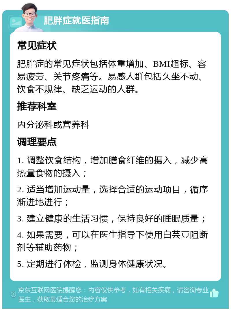 肥胖症就医指南 常见症状 肥胖症的常见症状包括体重增加、BMI超标、容易疲劳、关节疼痛等。易感人群包括久坐不动、饮食不规律、缺乏运动的人群。 推荐科室 内分泌科或营养科 调理要点 1. 调整饮食结构，增加膳食纤维的摄入，减少高热量食物的摄入； 2. 适当增加运动量，选择合适的运动项目，循序渐进地进行； 3. 建立健康的生活习惯，保持良好的睡眠质量； 4. 如果需要，可以在医生指导下使用白芸豆阻断剂等辅助药物； 5. 定期进行体检，监测身体健康状况。