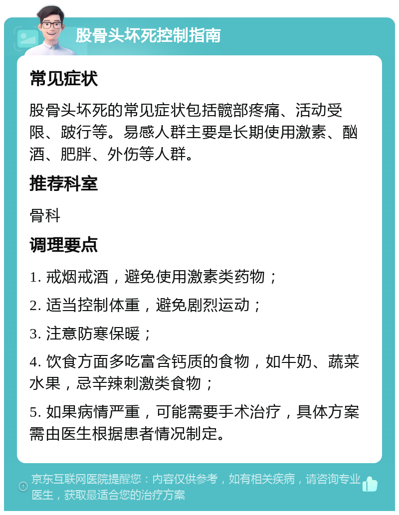 股骨头坏死控制指南 常见症状 股骨头坏死的常见症状包括髋部疼痛、活动受限、跛行等。易感人群主要是长期使用激素、酗酒、肥胖、外伤等人群。 推荐科室 骨科 调理要点 1. 戒烟戒酒，避免使用激素类药物； 2. 适当控制体重，避免剧烈运动； 3. 注意防寒保暖； 4. 饮食方面多吃富含钙质的食物，如牛奶、蔬菜水果，忌辛辣刺激类食物； 5. 如果病情严重，可能需要手术治疗，具体方案需由医生根据患者情况制定。