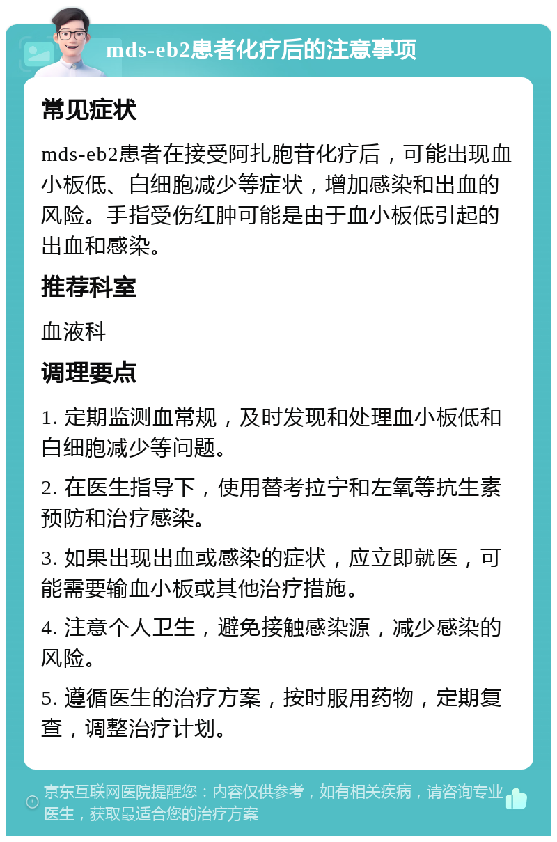 mds-eb2患者化疗后的注意事项 常见症状 mds-eb2患者在接受阿扎胞苷化疗后，可能出现血小板低、白细胞减少等症状，增加感染和出血的风险。手指受伤红肿可能是由于血小板低引起的出血和感染。 推荐科室 血液科 调理要点 1. 定期监测血常规，及时发现和处理血小板低和白细胞减少等问题。 2. 在医生指导下，使用替考拉宁和左氧等抗生素预防和治疗感染。 3. 如果出现出血或感染的症状，应立即就医，可能需要输血小板或其他治疗措施。 4. 注意个人卫生，避免接触感染源，减少感染的风险。 5. 遵循医生的治疗方案，按时服用药物，定期复查，调整治疗计划。