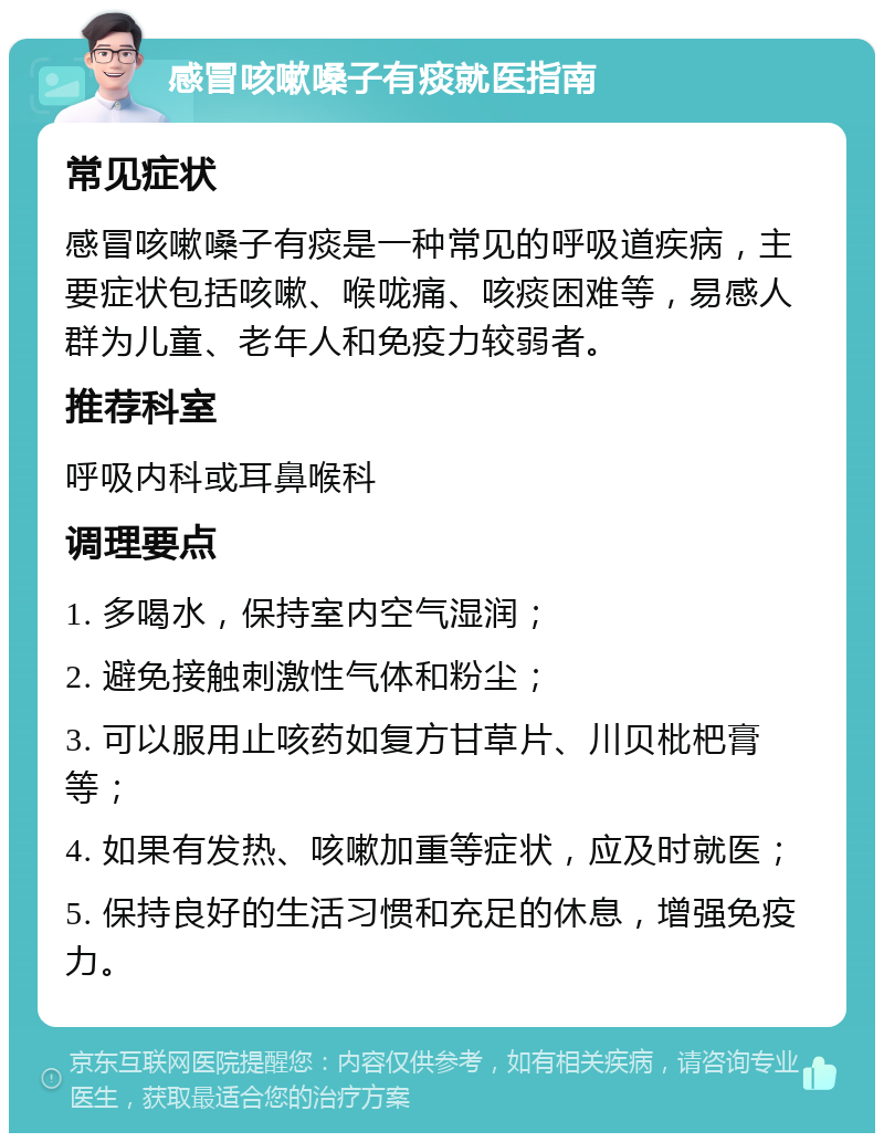 感冒咳嗽嗓子有痰就医指南 常见症状 感冒咳嗽嗓子有痰是一种常见的呼吸道疾病，主要症状包括咳嗽、喉咙痛、咳痰困难等，易感人群为儿童、老年人和免疫力较弱者。 推荐科室 呼吸内科或耳鼻喉科 调理要点 1. 多喝水，保持室内空气湿润； 2. 避免接触刺激性气体和粉尘； 3. 可以服用止咳药如复方甘草片、川贝枇杷膏等； 4. 如果有发热、咳嗽加重等症状，应及时就医； 5. 保持良好的生活习惯和充足的休息，增强免疫力。