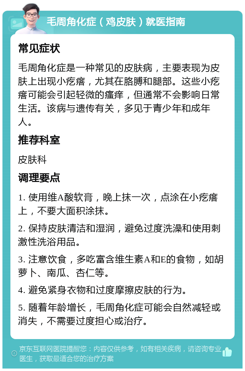 毛周角化症（鸡皮肤）就医指南 常见症状 毛周角化症是一种常见的皮肤病，主要表现为皮肤上出现小疙瘩，尤其在胳膊和腿部。这些小疙瘩可能会引起轻微的瘙痒，但通常不会影响日常生活。该病与遗传有关，多见于青少年和成年人。 推荐科室 皮肤科 调理要点 1. 使用维A酸软膏，晚上抹一次，点涂在小疙瘩上，不要大面积涂抹。 2. 保持皮肤清洁和湿润，避免过度洗澡和使用刺激性洗浴用品。 3. 注意饮食，多吃富含维生素A和E的食物，如胡萝卜、南瓜、杏仁等。 4. 避免紧身衣物和过度摩擦皮肤的行为。 5. 随着年龄增长，毛周角化症可能会自然减轻或消失，不需要过度担心或治疗。