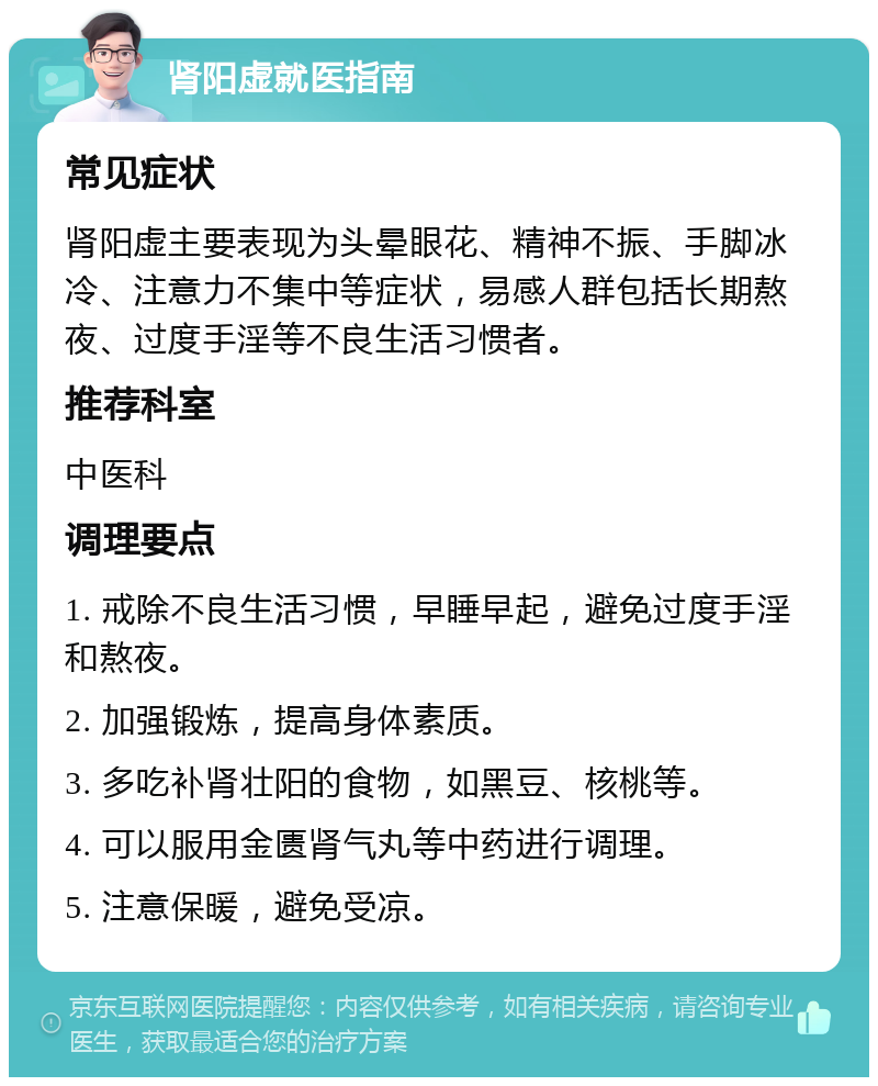 肾阳虚就医指南 常见症状 肾阳虚主要表现为头晕眼花、精神不振、手脚冰冷、注意力不集中等症状，易感人群包括长期熬夜、过度手淫等不良生活习惯者。 推荐科室 中医科 调理要点 1. 戒除不良生活习惯，早睡早起，避免过度手淫和熬夜。 2. 加强锻炼，提高身体素质。 3. 多吃补肾壮阳的食物，如黑豆、核桃等。 4. 可以服用金匮肾气丸等中药进行调理。 5. 注意保暖，避免受凉。