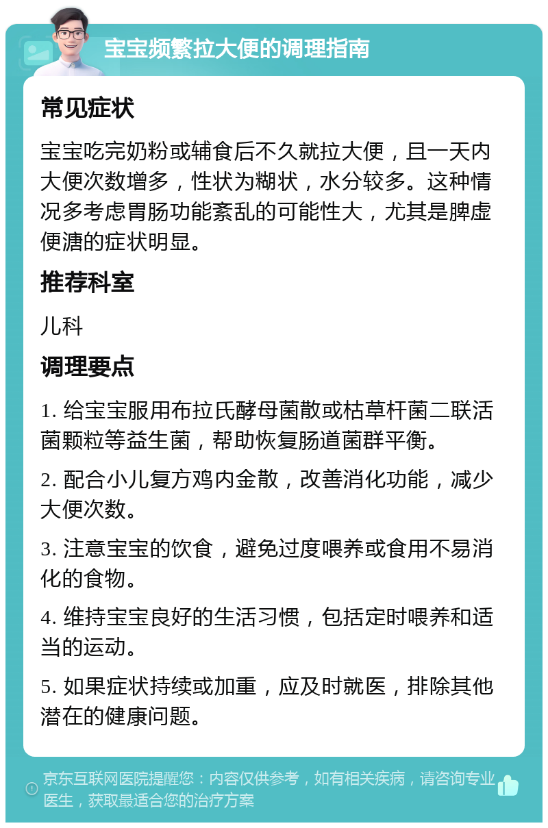 宝宝频繁拉大便的调理指南 常见症状 宝宝吃完奶粉或辅食后不久就拉大便，且一天内大便次数增多，性状为糊状，水分较多。这种情况多考虑胃肠功能紊乱的可能性大，尤其是脾虚便溏的症状明显。 推荐科室 儿科 调理要点 1. 给宝宝服用布拉氏酵母菌散或枯草杆菌二联活菌颗粒等益生菌，帮助恢复肠道菌群平衡。 2. 配合小儿复方鸡内金散，改善消化功能，减少大便次数。 3. 注意宝宝的饮食，避免过度喂养或食用不易消化的食物。 4. 维持宝宝良好的生活习惯，包括定时喂养和适当的运动。 5. 如果症状持续或加重，应及时就医，排除其他潜在的健康问题。