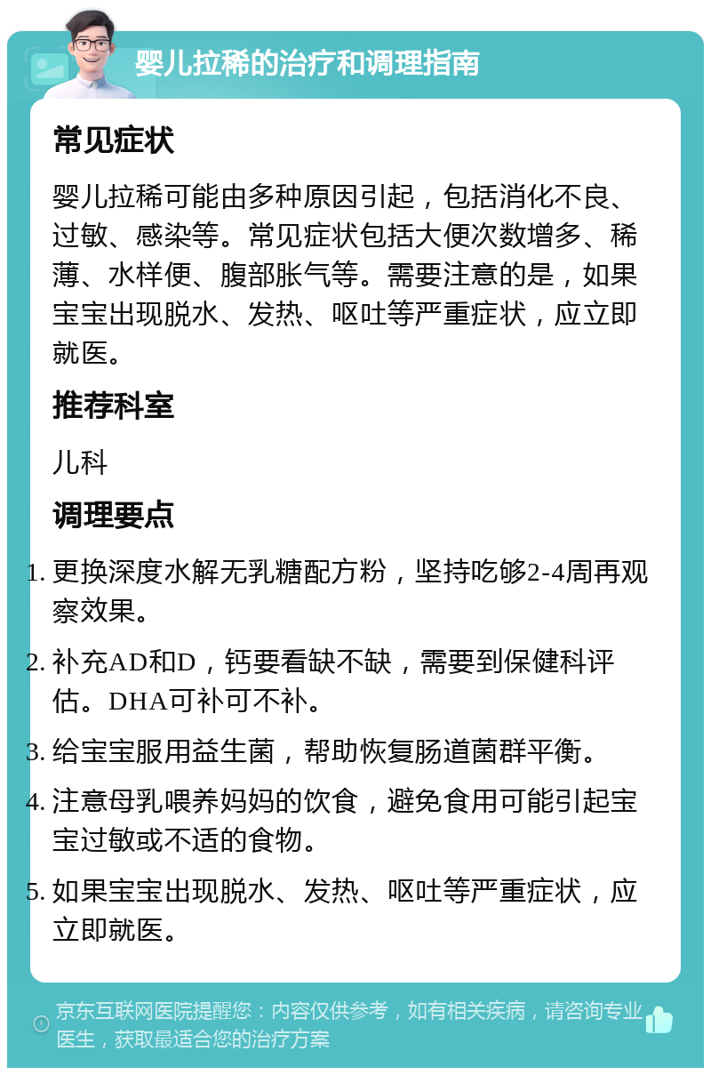 婴儿拉稀的治疗和调理指南 常见症状 婴儿拉稀可能由多种原因引起，包括消化不良、过敏、感染等。常见症状包括大便次数增多、稀薄、水样便、腹部胀气等。需要注意的是，如果宝宝出现脱水、发热、呕吐等严重症状，应立即就医。 推荐科室 儿科 调理要点 更换深度水解无乳糖配方粉，坚持吃够2-4周再观察效果。 补充AD和D，钙要看缺不缺，需要到保健科评估。DHA可补可不补。 给宝宝服用益生菌，帮助恢复肠道菌群平衡。 注意母乳喂养妈妈的饮食，避免食用可能引起宝宝过敏或不适的食物。 如果宝宝出现脱水、发热、呕吐等严重症状，应立即就医。