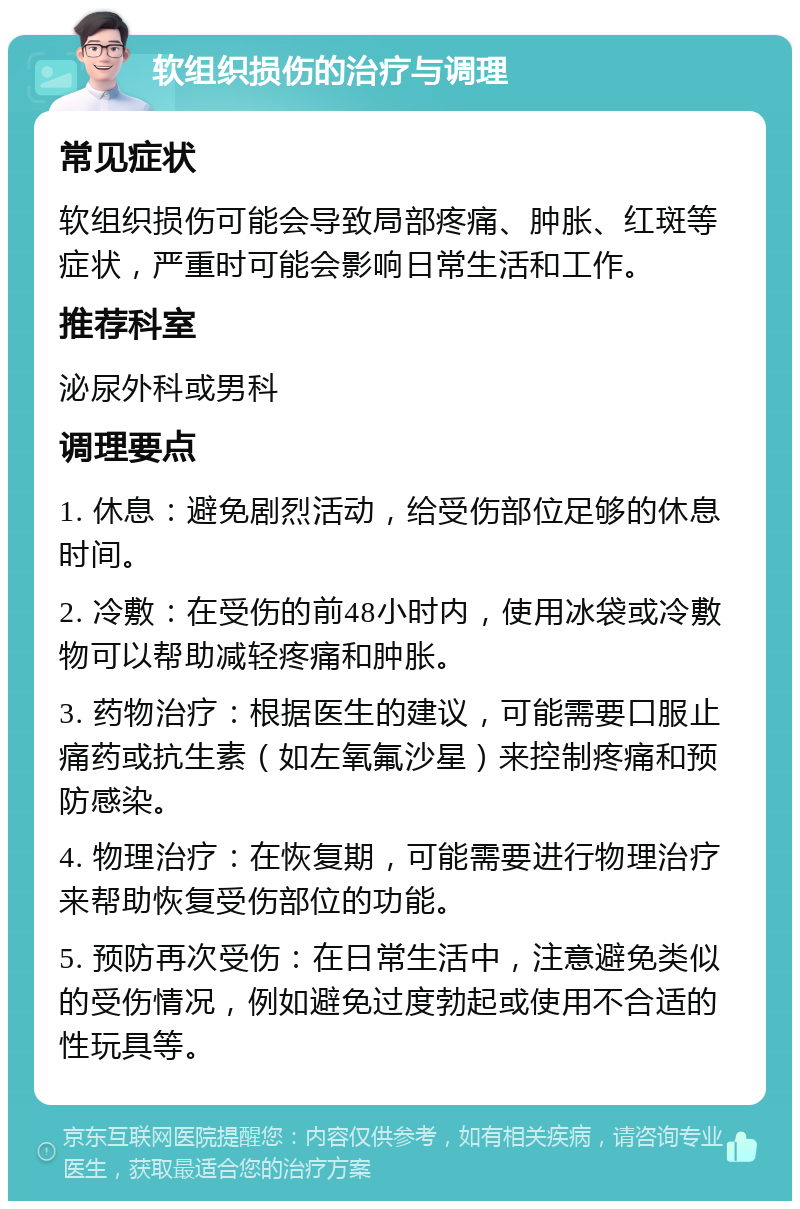 软组织损伤的治疗与调理 常见症状 软组织损伤可能会导致局部疼痛、肿胀、红斑等症状，严重时可能会影响日常生活和工作。 推荐科室 泌尿外科或男科 调理要点 1. 休息：避免剧烈活动，给受伤部位足够的休息时间。 2. 冷敷：在受伤的前48小时内，使用冰袋或冷敷物可以帮助减轻疼痛和肿胀。 3. 药物治疗：根据医生的建议，可能需要口服止痛药或抗生素（如左氧氟沙星）来控制疼痛和预防感染。 4. 物理治疗：在恢复期，可能需要进行物理治疗来帮助恢复受伤部位的功能。 5. 预防再次受伤：在日常生活中，注意避免类似的受伤情况，例如避免过度勃起或使用不合适的性玩具等。