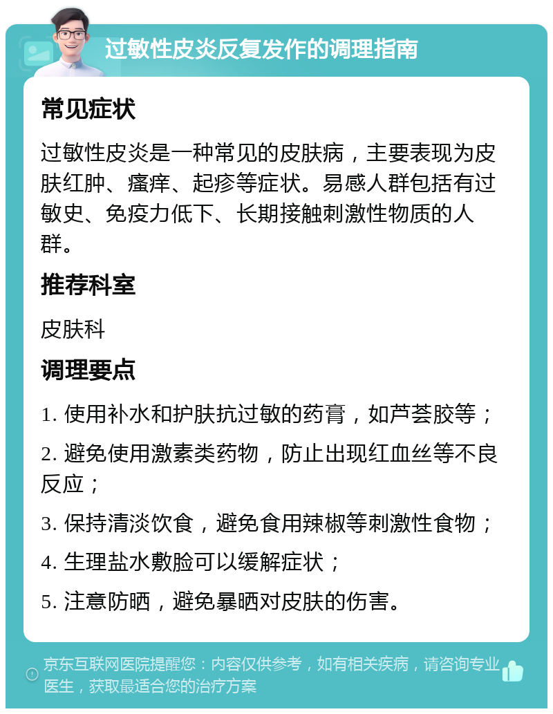 过敏性皮炎反复发作的调理指南 常见症状 过敏性皮炎是一种常见的皮肤病，主要表现为皮肤红肿、瘙痒、起疹等症状。易感人群包括有过敏史、免疫力低下、长期接触刺激性物质的人群。 推荐科室 皮肤科 调理要点 1. 使用补水和护肤抗过敏的药膏，如芦荟胶等； 2. 避免使用激素类药物，防止出现红血丝等不良反应； 3. 保持清淡饮食，避免食用辣椒等刺激性食物； 4. 生理盐水敷脸可以缓解症状； 5. 注意防晒，避免暴晒对皮肤的伤害。