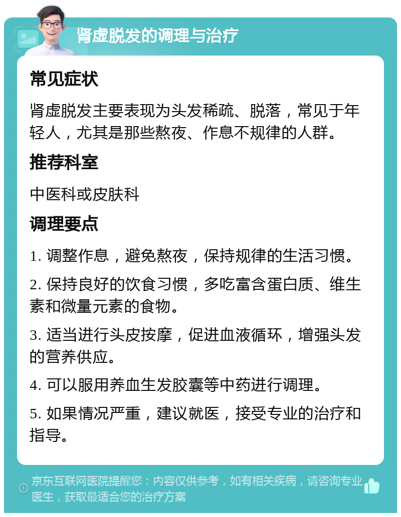 肾虚脱发的调理与治疗 常见症状 肾虚脱发主要表现为头发稀疏、脱落，常见于年轻人，尤其是那些熬夜、作息不规律的人群。 推荐科室 中医科或皮肤科 调理要点 1. 调整作息，避免熬夜，保持规律的生活习惯。 2. 保持良好的饮食习惯，多吃富含蛋白质、维生素和微量元素的食物。 3. 适当进行头皮按摩，促进血液循环，增强头发的营养供应。 4. 可以服用养血生发胶囊等中药进行调理。 5. 如果情况严重，建议就医，接受专业的治疗和指导。