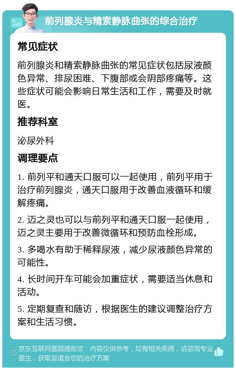 前列腺炎与精索静脉曲张的综合治疗 常见症状 前列腺炎和精索静脉曲张的常见症状包括尿液颜色异常、排尿困难、下腹部或会阴部疼痛等。这些症状可能会影响日常生活和工作，需要及时就医。 推荐科室 泌尿外科 调理要点 1. 前列平和通天口服可以一起使用，前列平用于治疗前列腺炎，通天口服用于改善血液循环和缓解疼痛。 2. 迈之灵也可以与前列平和通天口服一起使用，迈之灵主要用于改善微循环和预防血栓形成。 3. 多喝水有助于稀释尿液，减少尿液颜色异常的可能性。 4. 长时间开车可能会加重症状，需要适当休息和活动。 5. 定期复查和随访，根据医生的建议调整治疗方案和生活习惯。