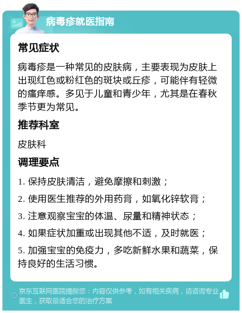 病毒疹就医指南 常见症状 病毒疹是一种常见的皮肤病，主要表现为皮肤上出现红色或粉红色的斑块或丘疹，可能伴有轻微的瘙痒感。多见于儿童和青少年，尤其是在春秋季节更为常见。 推荐科室 皮肤科 调理要点 1. 保持皮肤清洁，避免摩擦和刺激； 2. 使用医生推荐的外用药膏，如氧化锌软膏； 3. 注意观察宝宝的体温、尿量和精神状态； 4. 如果症状加重或出现其他不适，及时就医； 5. 加强宝宝的免疫力，多吃新鲜水果和蔬菜，保持良好的生活习惯。