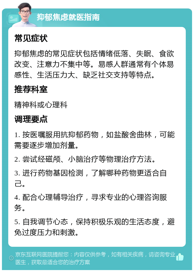 抑郁焦虑就医指南 常见症状 抑郁焦虑的常见症状包括情绪低落、失眠、食欲改变、注意力不集中等。易感人群通常有个体易感性、生活压力大、缺乏社交支持等特点。 推荐科室 精神科或心理科 调理要点 1. 按医嘱服用抗抑郁药物，如盐酸舍曲林，可能需要逐步增加剂量。 2. 尝试经磁颅、小脑治疗等物理治疗方法。 3. 进行药物基因检测，了解哪种药物更适合自己。 4. 配合心理辅导治疗，寻求专业的心理咨询服务。 5. 自我调节心态，保持积极乐观的生活态度，避免过度压力和刺激。