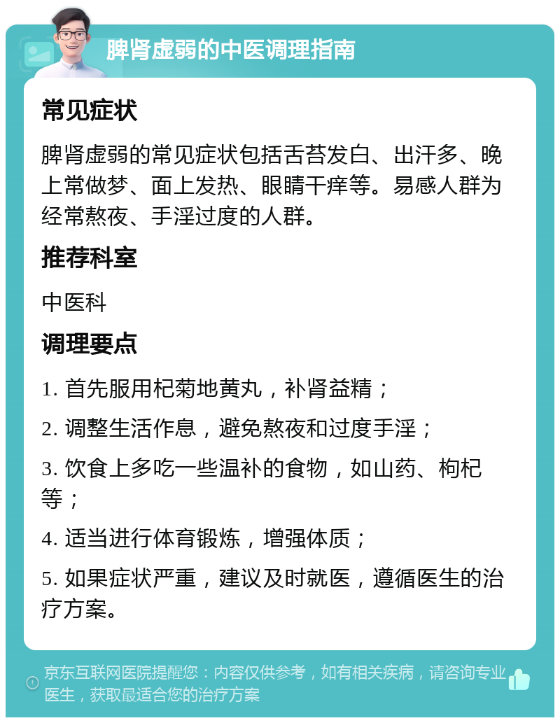 脾肾虚弱的中医调理指南 常见症状 脾肾虚弱的常见症状包括舌苔发白、出汗多、晚上常做梦、面上发热、眼睛干痒等。易感人群为经常熬夜、手淫过度的人群。 推荐科室 中医科 调理要点 1. 首先服用杞菊地黄丸，补肾益精； 2. 调整生活作息，避免熬夜和过度手淫； 3. 饮食上多吃一些温补的食物，如山药、枸杞等； 4. 适当进行体育锻炼，增强体质； 5. 如果症状严重，建议及时就医，遵循医生的治疗方案。