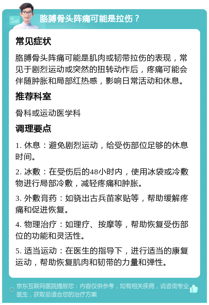 胳膊骨头阵痛可能是拉伤？ 常见症状 胳膊骨头阵痛可能是肌肉或韧带拉伤的表现，常见于剧烈运动或突然的扭转动作后，疼痛可能会伴随肿胀和局部红热感，影响日常活动和休息。 推荐科室 骨科或运动医学科 调理要点 1. 休息：避免剧烈运动，给受伤部位足够的休息时间。 2. 冰敷：在受伤后的48小时内，使用冰袋或冷敷物进行局部冷敷，减轻疼痛和肿胀。 3. 外敷膏药：如骁出古兵苗家贴等，帮助缓解疼痛和促进恢复。 4. 物理治疗：如理疗、按摩等，帮助恢复受伤部位的功能和灵活性。 5. 适当运动：在医生的指导下，进行适当的康复运动，帮助恢复肌肉和韧带的力量和弹性。