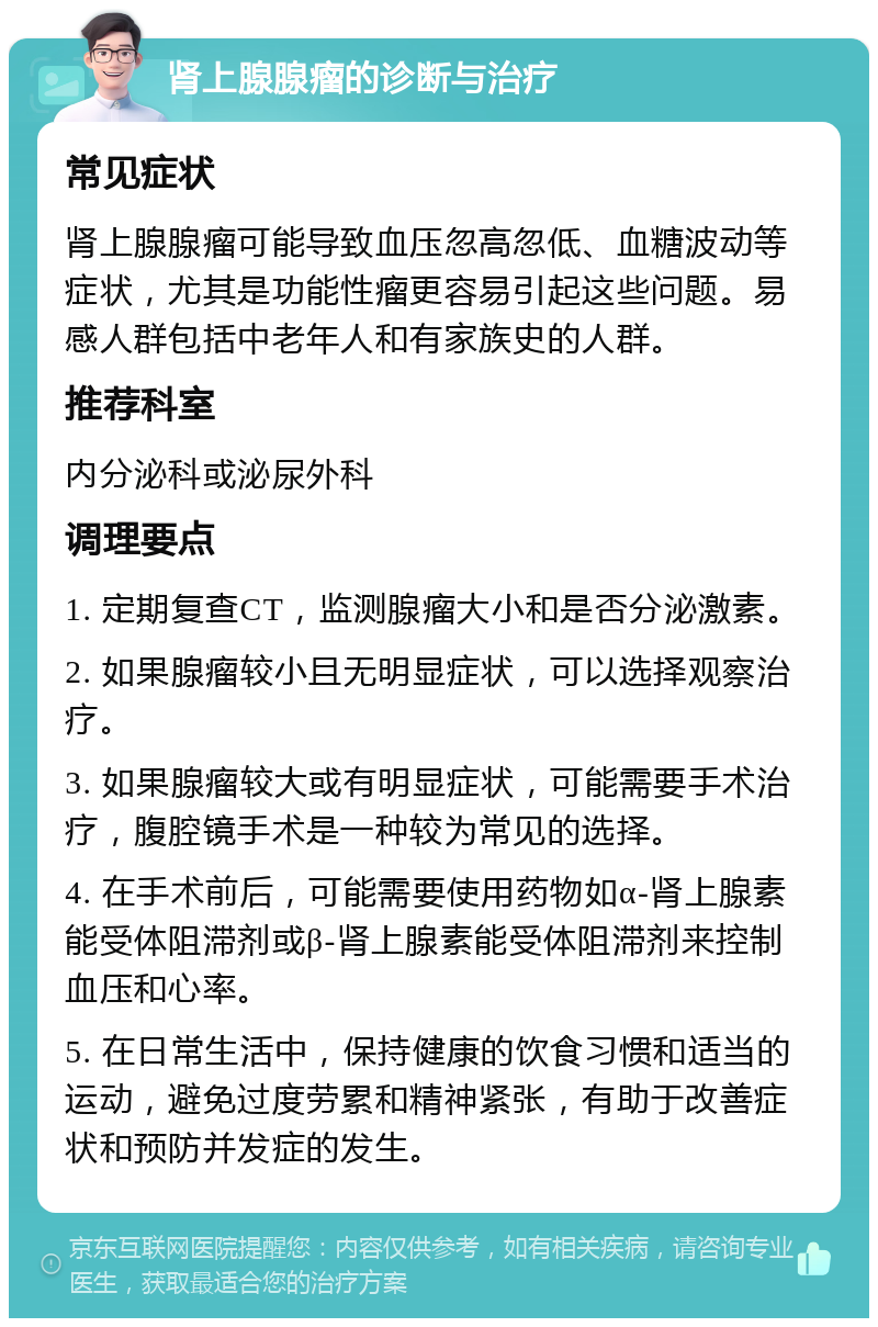 肾上腺腺瘤的诊断与治疗 常见症状 肾上腺腺瘤可能导致血压忽高忽低、血糖波动等症状，尤其是功能性瘤更容易引起这些问题。易感人群包括中老年人和有家族史的人群。 推荐科室 内分泌科或泌尿外科 调理要点 1. 定期复查CT，监测腺瘤大小和是否分泌激素。 2. 如果腺瘤较小且无明显症状，可以选择观察治疗。 3. 如果腺瘤较大或有明显症状，可能需要手术治疗，腹腔镜手术是一种较为常见的选择。 4. 在手术前后，可能需要使用药物如α-肾上腺素能受体阻滞剂或β-肾上腺素能受体阻滞剂来控制血压和心率。 5. 在日常生活中，保持健康的饮食习惯和适当的运动，避免过度劳累和精神紧张，有助于改善症状和预防并发症的发生。