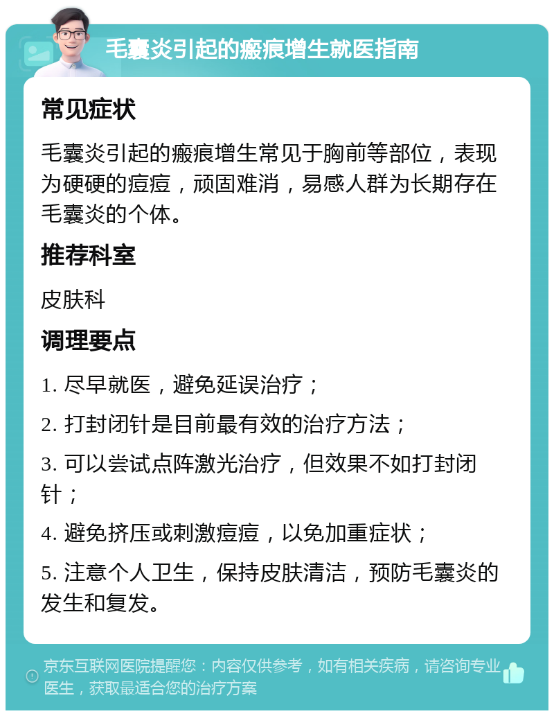 毛囊炎引起的瘢痕增生就医指南 常见症状 毛囊炎引起的瘢痕增生常见于胸前等部位，表现为硬硬的痘痘，顽固难消，易感人群为长期存在毛囊炎的个体。 推荐科室 皮肤科 调理要点 1. 尽早就医，避免延误治疗； 2. 打封闭针是目前最有效的治疗方法； 3. 可以尝试点阵激光治疗，但效果不如打封闭针； 4. 避免挤压或刺激痘痘，以免加重症状； 5. 注意个人卫生，保持皮肤清洁，预防毛囊炎的发生和复发。