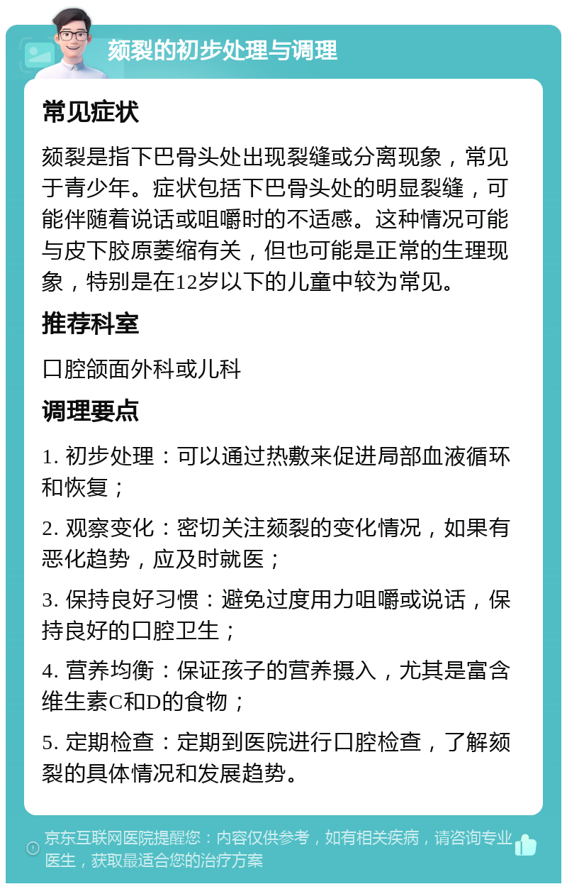 颏裂的初步处理与调理 常见症状 颏裂是指下巴骨头处出现裂缝或分离现象，常见于青少年。症状包括下巴骨头处的明显裂缝，可能伴随着说话或咀嚼时的不适感。这种情况可能与皮下胶原萎缩有关，但也可能是正常的生理现象，特别是在12岁以下的儿童中较为常见。 推荐科室 口腔颌面外科或儿科 调理要点 1. 初步处理：可以通过热敷来促进局部血液循环和恢复； 2. 观察变化：密切关注颏裂的变化情况，如果有恶化趋势，应及时就医； 3. 保持良好习惯：避免过度用力咀嚼或说话，保持良好的口腔卫生； 4. 营养均衡：保证孩子的营养摄入，尤其是富含维生素C和D的食物； 5. 定期检查：定期到医院进行口腔检查，了解颏裂的具体情况和发展趋势。