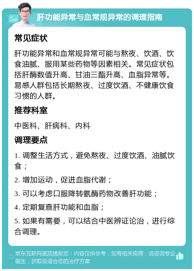 肝功能异常与血常规异常的调理指南 常见症状 肝功能异常和血常规异常可能与熬夜、饮酒、饮食油腻、服用某些药物等因素相关。常见症状包括肝酶数值升高、甘油三酯升高、血脂异常等。易感人群包括长期熬夜、过度饮酒、不健康饮食习惯的人群。 推荐科室 中医科、肝病科、内科 调理要点 1. 调整生活方式，避免熬夜、过度饮酒、油腻饮食； 2. 增加运动，促进血脂代谢； 3. 可以考虑口服降转氨酶药物改善肝功能； 4. 定期复查肝功能和血脂； 5. 如果有需要，可以结合中医辨证论治，进行综合调理。