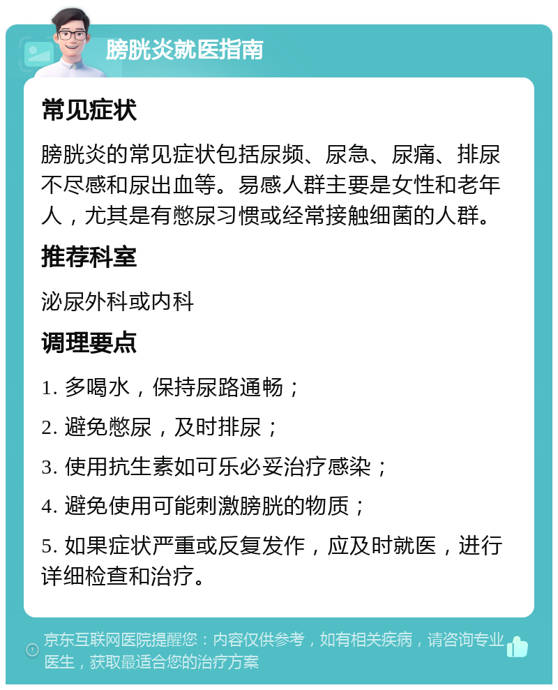 膀胱炎就医指南 常见症状 膀胱炎的常见症状包括尿频、尿急、尿痛、排尿不尽感和尿出血等。易感人群主要是女性和老年人，尤其是有憋尿习惯或经常接触细菌的人群。 推荐科室 泌尿外科或内科 调理要点 1. 多喝水，保持尿路通畅； 2. 避免憋尿，及时排尿； 3. 使用抗生素如可乐必妥治疗感染； 4. 避免使用可能刺激膀胱的物质； 5. 如果症状严重或反复发作，应及时就医，进行详细检查和治疗。