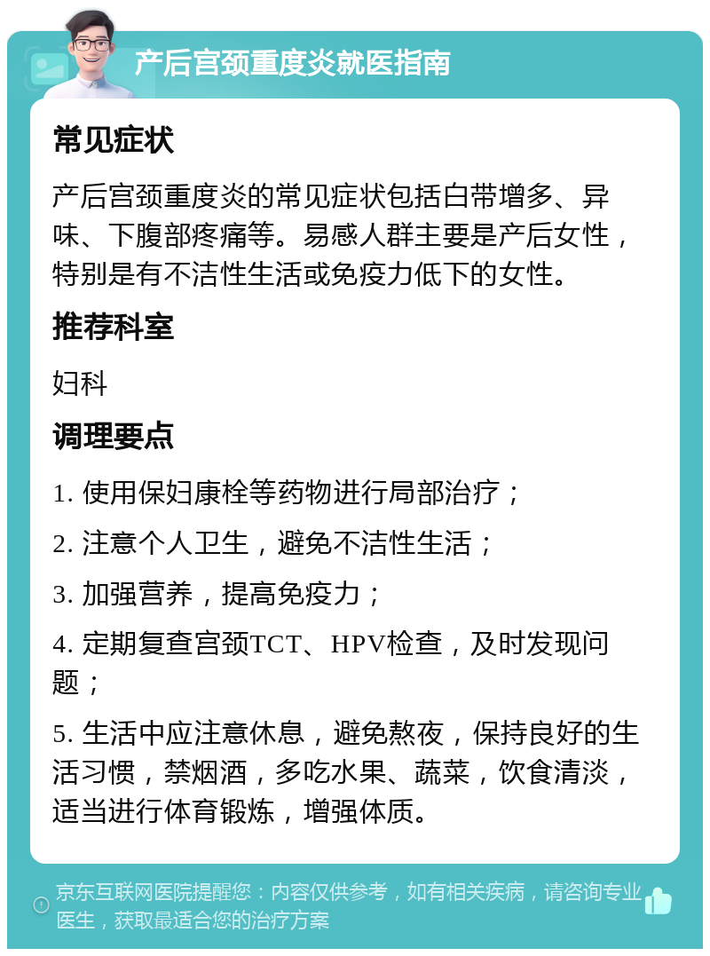 产后宫颈重度炎就医指南 常见症状 产后宫颈重度炎的常见症状包括白带增多、异味、下腹部疼痛等。易感人群主要是产后女性，特别是有不洁性生活或免疫力低下的女性。 推荐科室 妇科 调理要点 1. 使用保妇康栓等药物进行局部治疗； 2. 注意个人卫生，避免不洁性生活； 3. 加强营养，提高免疫力； 4. 定期复查宫颈TCT、HPV检查，及时发现问题； 5. 生活中应注意休息，避免熬夜，保持良好的生活习惯，禁烟酒，多吃水果、蔬菜，饮食清淡，适当进行体育锻炼，增强体质。