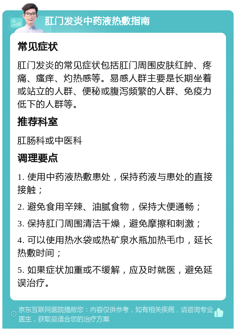 肛门发炎中药液热敷指南 常见症状 肛门发炎的常见症状包括肛门周围皮肤红肿、疼痛、瘙痒、灼热感等。易感人群主要是长期坐着或站立的人群、便秘或腹泻频繁的人群、免疫力低下的人群等。 推荐科室 肛肠科或中医科 调理要点 1. 使用中药液热敷患处，保持药液与患处的直接接触； 2. 避免食用辛辣、油腻食物，保持大便通畅； 3. 保持肛门周围清洁干燥，避免摩擦和刺激； 4. 可以使用热水袋或热矿泉水瓶加热毛巾，延长热敷时间； 5. 如果症状加重或不缓解，应及时就医，避免延误治疗。