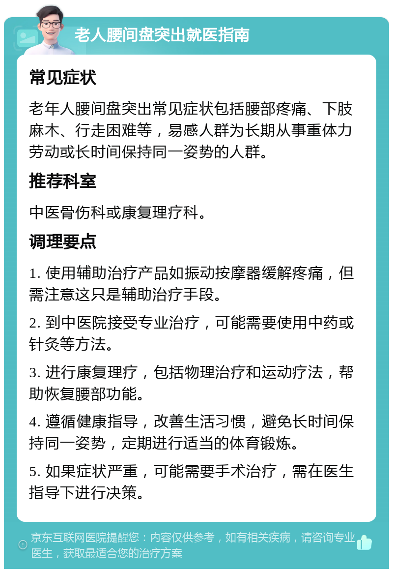 老人腰间盘突出就医指南 常见症状 老年人腰间盘突出常见症状包括腰部疼痛、下肢麻木、行走困难等，易感人群为长期从事重体力劳动或长时间保持同一姿势的人群。 推荐科室 中医骨伤科或康复理疗科。 调理要点 1. 使用辅助治疗产品如振动按摩器缓解疼痛，但需注意这只是辅助治疗手段。 2. 到中医院接受专业治疗，可能需要使用中药或针灸等方法。 3. 进行康复理疗，包括物理治疗和运动疗法，帮助恢复腰部功能。 4. 遵循健康指导，改善生活习惯，避免长时间保持同一姿势，定期进行适当的体育锻炼。 5. 如果症状严重，可能需要手术治疗，需在医生指导下进行决策。