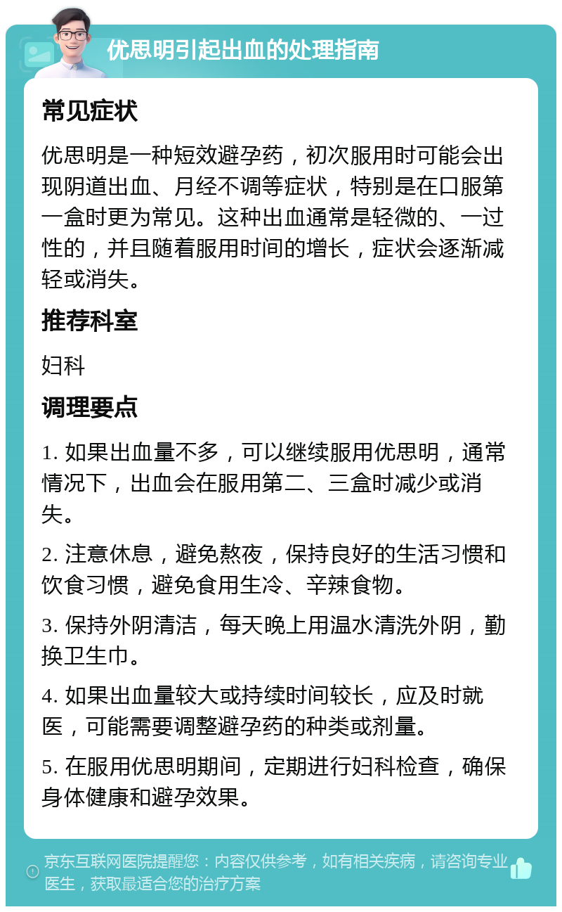 优思明引起出血的处理指南 常见症状 优思明是一种短效避孕药，初次服用时可能会出现阴道出血、月经不调等症状，特别是在口服第一盒时更为常见。这种出血通常是轻微的、一过性的，并且随着服用时间的增长，症状会逐渐减轻或消失。 推荐科室 妇科 调理要点 1. 如果出血量不多，可以继续服用优思明，通常情况下，出血会在服用第二、三盒时减少或消失。 2. 注意休息，避免熬夜，保持良好的生活习惯和饮食习惯，避免食用生冷、辛辣食物。 3. 保持外阴清洁，每天晚上用温水清洗外阴，勤换卫生巾。 4. 如果出血量较大或持续时间较长，应及时就医，可能需要调整避孕药的种类或剂量。 5. 在服用优思明期间，定期进行妇科检查，确保身体健康和避孕效果。