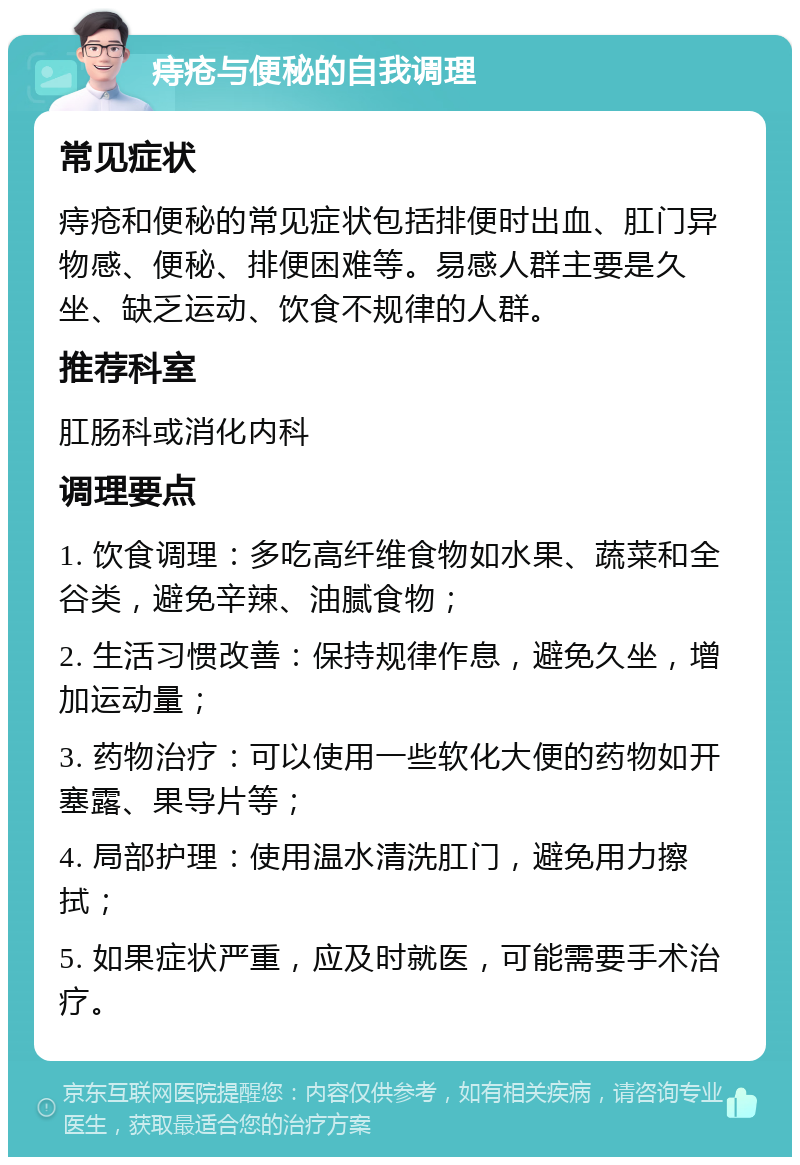 痔疮与便秘的自我调理 常见症状 痔疮和便秘的常见症状包括排便时出血、肛门异物感、便秘、排便困难等。易感人群主要是久坐、缺乏运动、饮食不规律的人群。 推荐科室 肛肠科或消化内科 调理要点 1. 饮食调理：多吃高纤维食物如水果、蔬菜和全谷类，避免辛辣、油腻食物； 2. 生活习惯改善：保持规律作息，避免久坐，增加运动量； 3. 药物治疗：可以使用一些软化大便的药物如开塞露、果导片等； 4. 局部护理：使用温水清洗肛门，避免用力擦拭； 5. 如果症状严重，应及时就医，可能需要手术治疗。