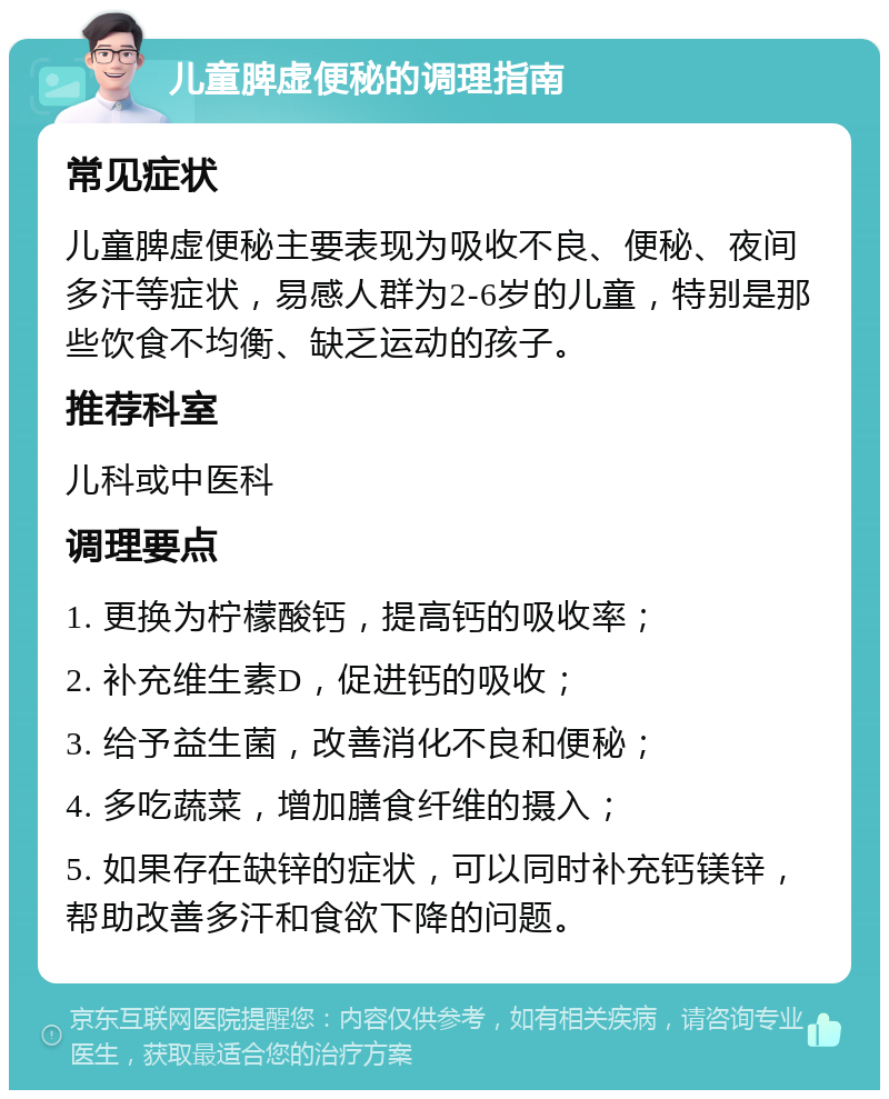 儿童脾虚便秘的调理指南 常见症状 儿童脾虚便秘主要表现为吸收不良、便秘、夜间多汗等症状，易感人群为2-6岁的儿童，特别是那些饮食不均衡、缺乏运动的孩子。 推荐科室 儿科或中医科 调理要点 1. 更换为柠檬酸钙，提高钙的吸收率； 2. 补充维生素D，促进钙的吸收； 3. 给予益生菌，改善消化不良和便秘； 4. 多吃蔬菜，增加膳食纤维的摄入； 5. 如果存在缺锌的症状，可以同时补充钙镁锌，帮助改善多汗和食欲下降的问题。