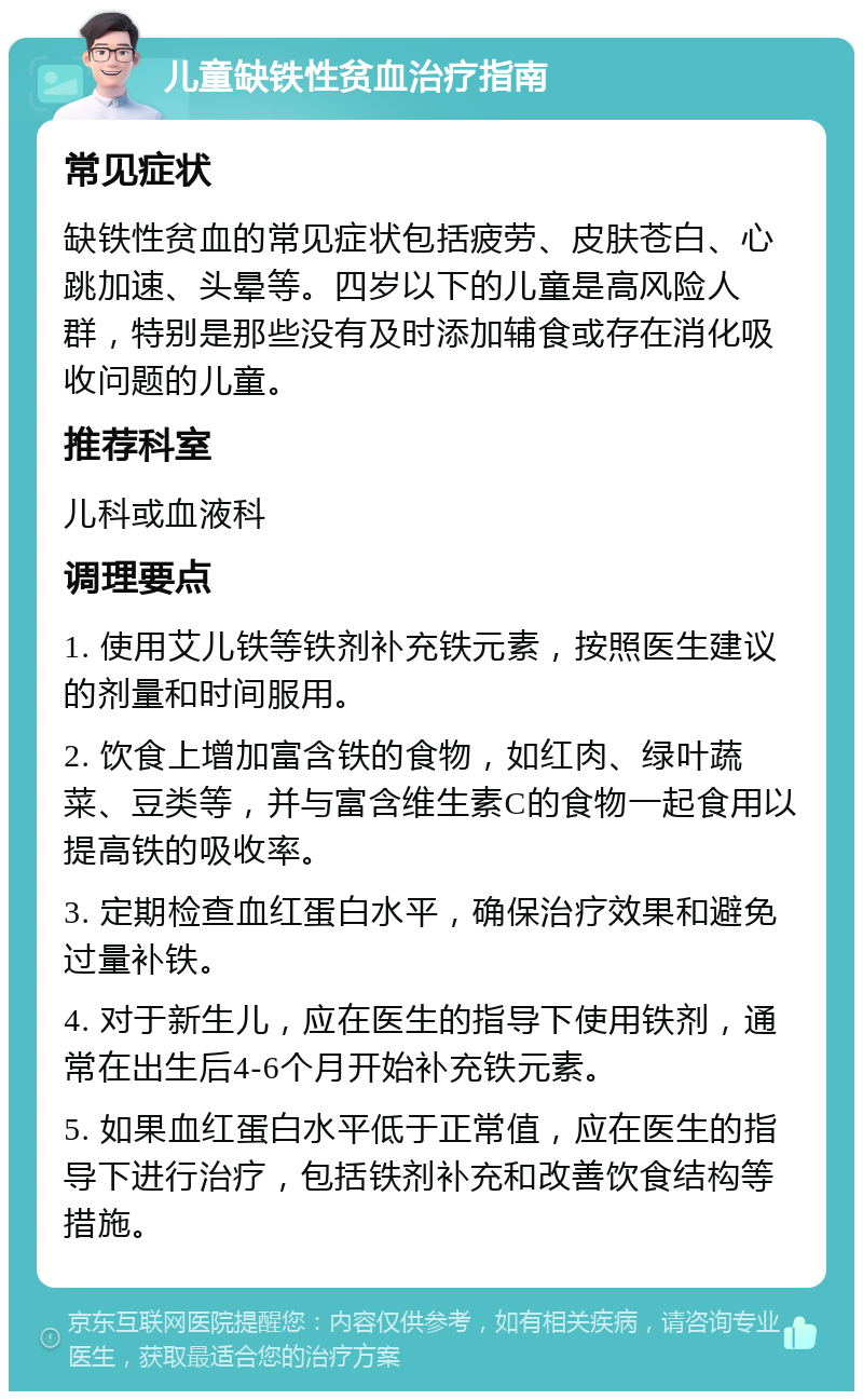 儿童缺铁性贫血治疗指南 常见症状 缺铁性贫血的常见症状包括疲劳、皮肤苍白、心跳加速、头晕等。四岁以下的儿童是高风险人群，特别是那些没有及时添加辅食或存在消化吸收问题的儿童。 推荐科室 儿科或血液科 调理要点 1. 使用艾儿铁等铁剂补充铁元素，按照医生建议的剂量和时间服用。 2. 饮食上增加富含铁的食物，如红肉、绿叶蔬菜、豆类等，并与富含维生素C的食物一起食用以提高铁的吸收率。 3. 定期检查血红蛋白水平，确保治疗效果和避免过量补铁。 4. 对于新生儿，应在医生的指导下使用铁剂，通常在出生后4-6个月开始补充铁元素。 5. 如果血红蛋白水平低于正常值，应在医生的指导下进行治疗，包括铁剂补充和改善饮食结构等措施。