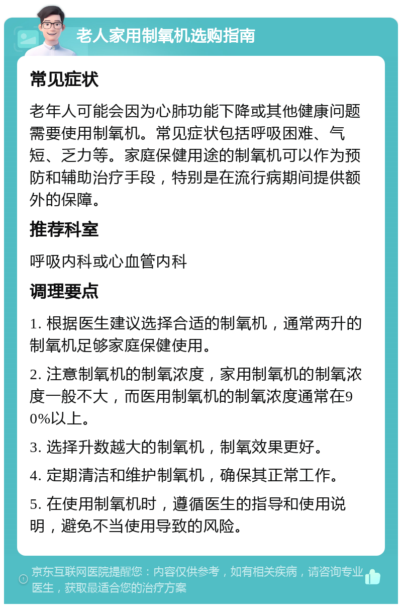 老人家用制氧机选购指南 常见症状 老年人可能会因为心肺功能下降或其他健康问题需要使用制氧机。常见症状包括呼吸困难、气短、乏力等。家庭保健用途的制氧机可以作为预防和辅助治疗手段，特别是在流行病期间提供额外的保障。 推荐科室 呼吸内科或心血管内科 调理要点 1. 根据医生建议选择合适的制氧机，通常两升的制氧机足够家庭保健使用。 2. 注意制氧机的制氧浓度，家用制氧机的制氧浓度一般不大，而医用制氧机的制氧浓度通常在90%以上。 3. 选择升数越大的制氧机，制氧效果更好。 4. 定期清洁和维护制氧机，确保其正常工作。 5. 在使用制氧机时，遵循医生的指导和使用说明，避免不当使用导致的风险。