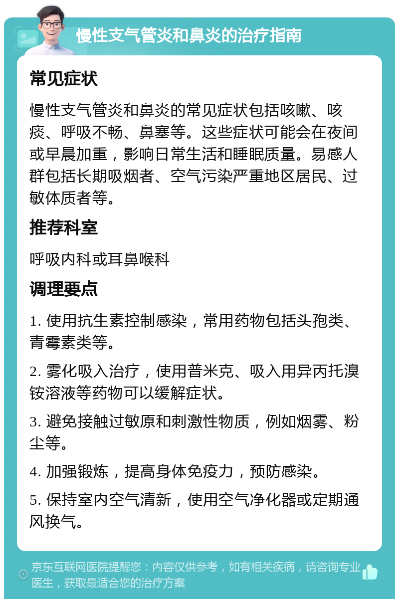 慢性支气管炎和鼻炎的治疗指南 常见症状 慢性支气管炎和鼻炎的常见症状包括咳嗽、咳痰、呼吸不畅、鼻塞等。这些症状可能会在夜间或早晨加重，影响日常生活和睡眠质量。易感人群包括长期吸烟者、空气污染严重地区居民、过敏体质者等。 推荐科室 呼吸内科或耳鼻喉科 调理要点 1. 使用抗生素控制感染，常用药物包括头孢类、青霉素类等。 2. 雾化吸入治疗，使用普米克、吸入用异丙托溴铵溶液等药物可以缓解症状。 3. 避免接触过敏原和刺激性物质，例如烟雾、粉尘等。 4. 加强锻炼，提高身体免疫力，预防感染。 5. 保持室内空气清新，使用空气净化器或定期通风换气。