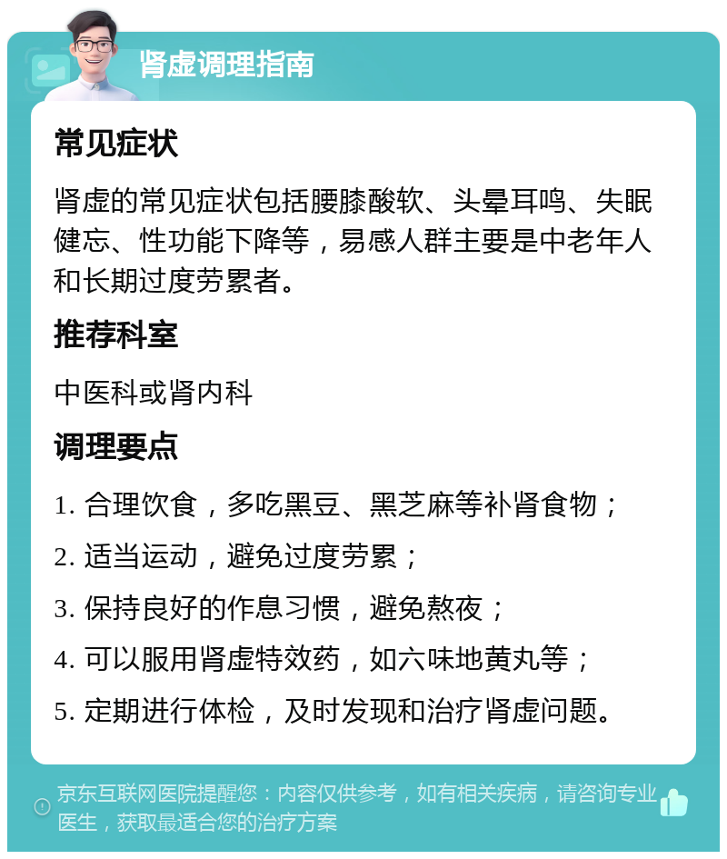 肾虚调理指南 常见症状 肾虚的常见症状包括腰膝酸软、头晕耳鸣、失眠健忘、性功能下降等，易感人群主要是中老年人和长期过度劳累者。 推荐科室 中医科或肾内科 调理要点 1. 合理饮食，多吃黑豆、黑芝麻等补肾食物； 2. 适当运动，避免过度劳累； 3. 保持良好的作息习惯，避免熬夜； 4. 可以服用肾虚特效药，如六味地黄丸等； 5. 定期进行体检，及时发现和治疗肾虚问题。