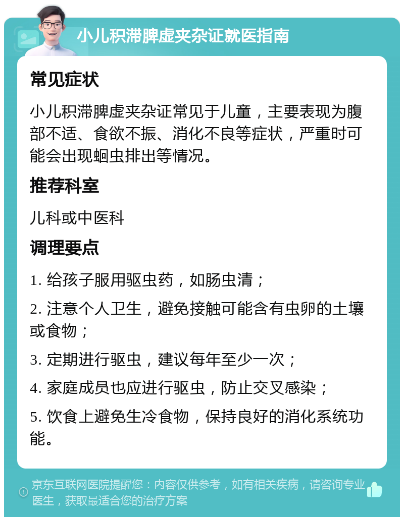 小儿积滞脾虚夹杂证就医指南 常见症状 小儿积滞脾虚夹杂证常见于儿童，主要表现为腹部不适、食欲不振、消化不良等症状，严重时可能会出现蛔虫排出等情况。 推荐科室 儿科或中医科 调理要点 1. 给孩子服用驱虫药，如肠虫清； 2. 注意个人卫生，避免接触可能含有虫卵的土壤或食物； 3. 定期进行驱虫，建议每年至少一次； 4. 家庭成员也应进行驱虫，防止交叉感染； 5. 饮食上避免生冷食物，保持良好的消化系统功能。