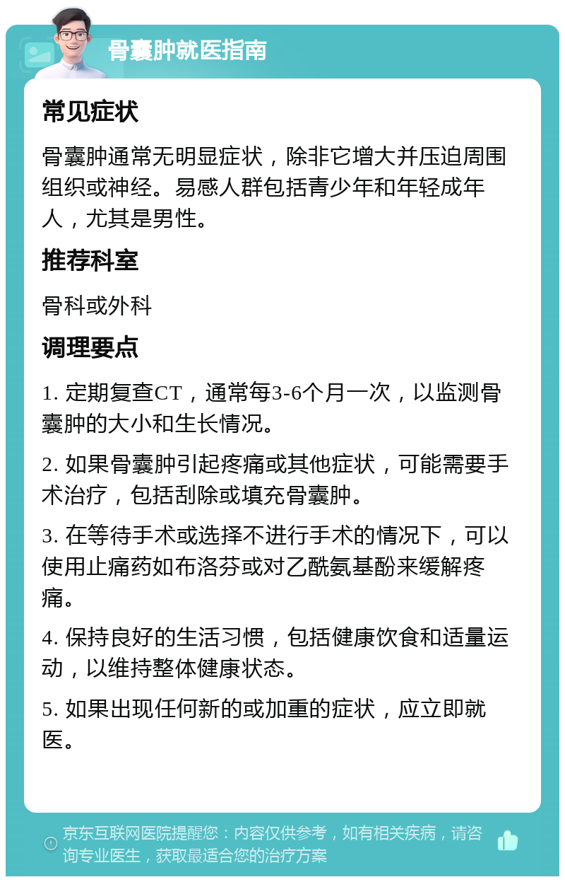 骨囊肿就医指南 常见症状 骨囊肿通常无明显症状，除非它增大并压迫周围组织或神经。易感人群包括青少年和年轻成年人，尤其是男性。 推荐科室 骨科或外科 调理要点 1. 定期复查CT，通常每3-6个月一次，以监测骨囊肿的大小和生长情况。 2. 如果骨囊肿引起疼痛或其他症状，可能需要手术治疗，包括刮除或填充骨囊肿。 3. 在等待手术或选择不进行手术的情况下，可以使用止痛药如布洛芬或对乙酰氨基酚来缓解疼痛。 4. 保持良好的生活习惯，包括健康饮食和适量运动，以维持整体健康状态。 5. 如果出现任何新的或加重的症状，应立即就医。