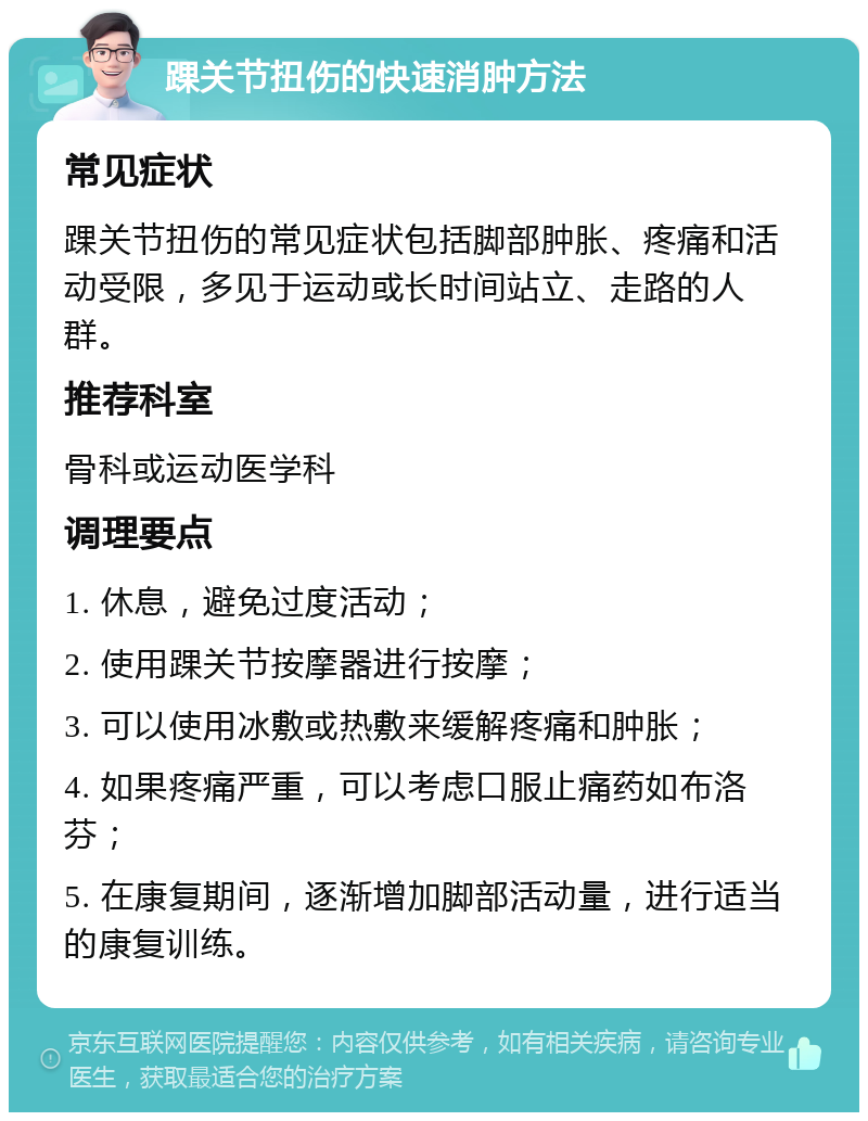 踝关节扭伤的快速消肿方法 常见症状 踝关节扭伤的常见症状包括脚部肿胀、疼痛和活动受限，多见于运动或长时间站立、走路的人群。 推荐科室 骨科或运动医学科 调理要点 1. 休息，避免过度活动； 2. 使用踝关节按摩器进行按摩； 3. 可以使用冰敷或热敷来缓解疼痛和肿胀； 4. 如果疼痛严重，可以考虑口服止痛药如布洛芬； 5. 在康复期间，逐渐增加脚部活动量，进行适当的康复训练。