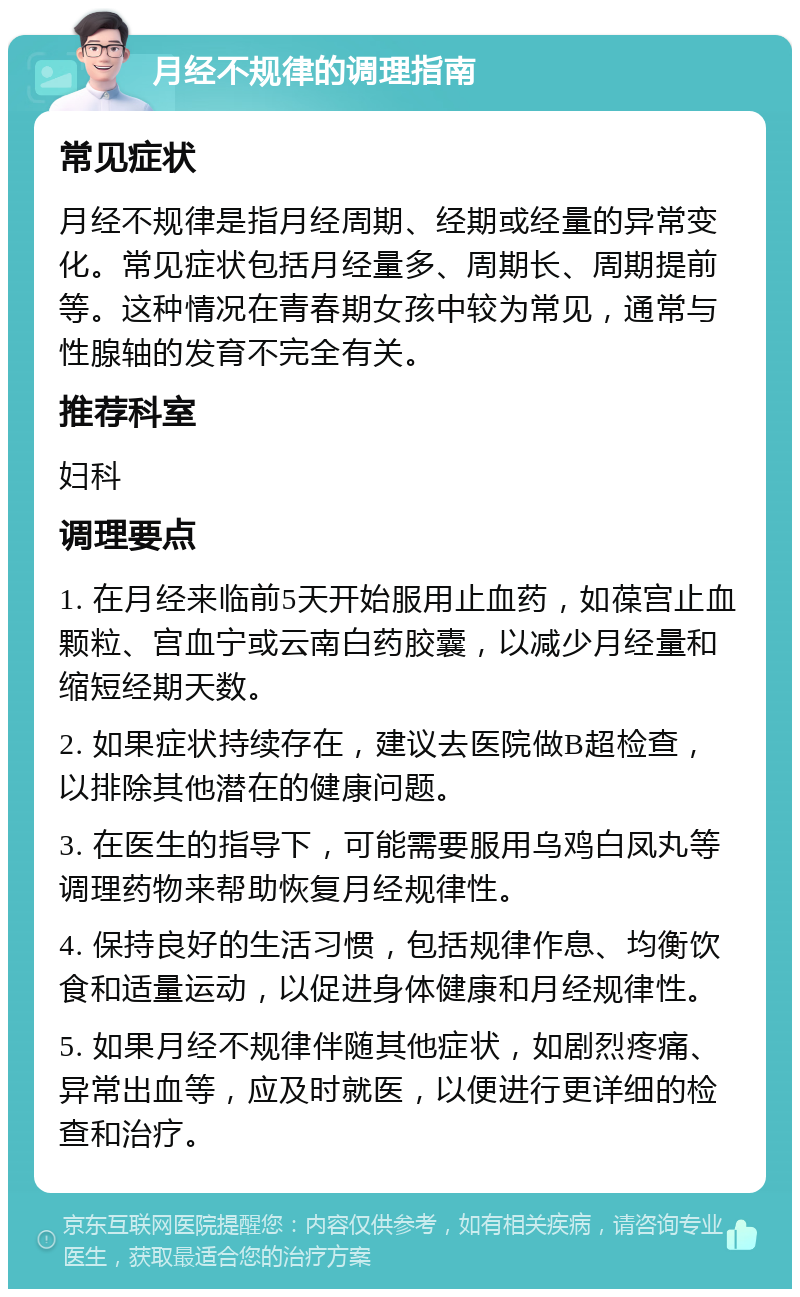 月经不规律的调理指南 常见症状 月经不规律是指月经周期、经期或经量的异常变化。常见症状包括月经量多、周期长、周期提前等。这种情况在青春期女孩中较为常见，通常与性腺轴的发育不完全有关。 推荐科室 妇科 调理要点 1. 在月经来临前5天开始服用止血药，如葆宫止血颗粒、宫血宁或云南白药胶囊，以减少月经量和缩短经期天数。 2. 如果症状持续存在，建议去医院做B超检查，以排除其他潜在的健康问题。 3. 在医生的指导下，可能需要服用乌鸡白凤丸等调理药物来帮助恢复月经规律性。 4. 保持良好的生活习惯，包括规律作息、均衡饮食和适量运动，以促进身体健康和月经规律性。 5. 如果月经不规律伴随其他症状，如剧烈疼痛、异常出血等，应及时就医，以便进行更详细的检查和治疗。