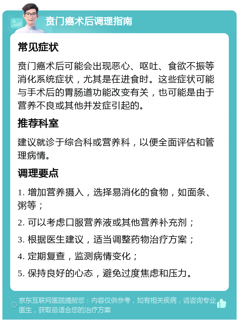 贲门癌术后调理指南 常见症状 贲门癌术后可能会出现恶心、呕吐、食欲不振等消化系统症状，尤其是在进食时。这些症状可能与手术后的胃肠道功能改变有关，也可能是由于营养不良或其他并发症引起的。 推荐科室 建议就诊于综合科或营养科，以便全面评估和管理病情。 调理要点 1. 增加营养摄入，选择易消化的食物，如面条、粥等； 2. 可以考虑口服营养液或其他营养补充剂； 3. 根据医生建议，适当调整药物治疗方案； 4. 定期复查，监测病情变化； 5. 保持良好的心态，避免过度焦虑和压力。