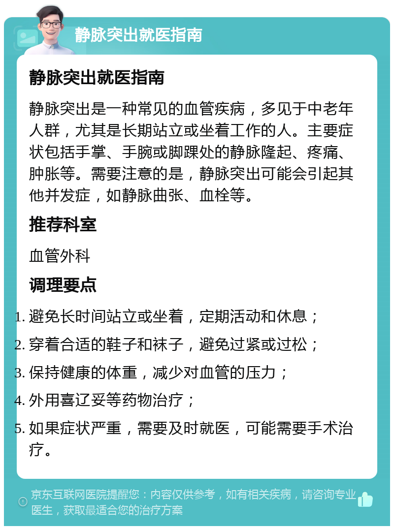 静脉突出就医指南 静脉突出就医指南 静脉突出是一种常见的血管疾病，多见于中老年人群，尤其是长期站立或坐着工作的人。主要症状包括手掌、手腕或脚踝处的静脉隆起、疼痛、肿胀等。需要注意的是，静脉突出可能会引起其他并发症，如静脉曲张、血栓等。 推荐科室 血管外科 调理要点 避免长时间站立或坐着，定期活动和休息； 穿着合适的鞋子和袜子，避免过紧或过松； 保持健康的体重，减少对血管的压力； 外用喜辽妥等药物治疗； 如果症状严重，需要及时就医，可能需要手术治疗。