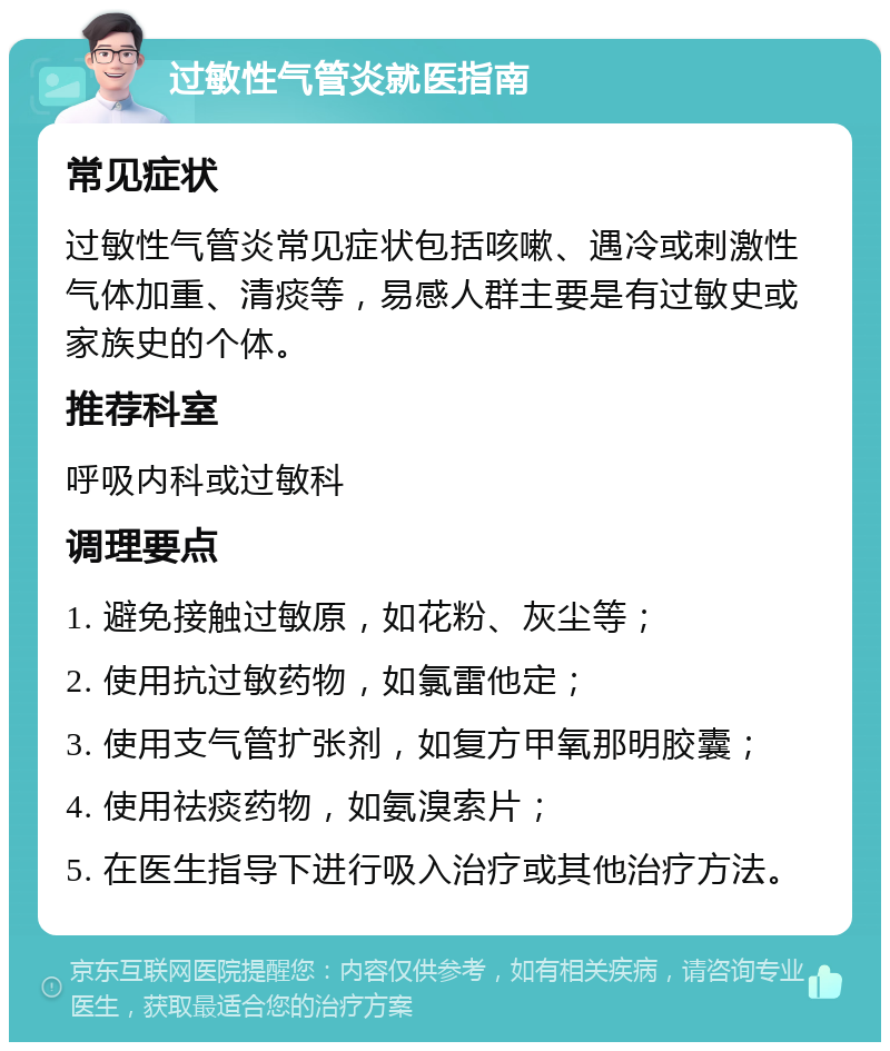 过敏性气管炎就医指南 常见症状 过敏性气管炎常见症状包括咳嗽、遇冷或刺激性气体加重、清痰等，易感人群主要是有过敏史或家族史的个体。 推荐科室 呼吸内科或过敏科 调理要点 1. 避免接触过敏原，如花粉、灰尘等； 2. 使用抗过敏药物，如氯雷他定； 3. 使用支气管扩张剂，如复方甲氧那明胶囊； 4. 使用祛痰药物，如氨溴索片； 5. 在医生指导下进行吸入治疗或其他治疗方法。