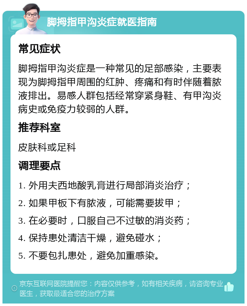 脚拇指甲沟炎症就医指南 常见症状 脚拇指甲沟炎症是一种常见的足部感染，主要表现为脚拇指甲周围的红肿、疼痛和有时伴随着脓液排出。易感人群包括经常穿紧身鞋、有甲沟炎病史或免疫力较弱的人群。 推荐科室 皮肤科或足科 调理要点 1. 外用夫西地酸乳膏进行局部消炎治疗； 2. 如果甲板下有脓液，可能需要拔甲； 3. 在必要时，口服自己不过敏的消炎药； 4. 保持患处清洁干燥，避免碰水； 5. 不要包扎患处，避免加重感染。