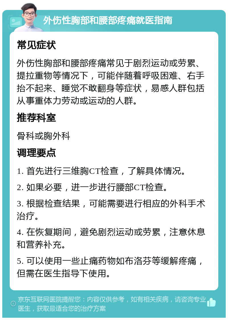 外伤性胸部和腰部疼痛就医指南 常见症状 外伤性胸部和腰部疼痛常见于剧烈运动或劳累、提拉重物等情况下，可能伴随着呼吸困难、右手抬不起来、睡觉不敢翻身等症状，易感人群包括从事重体力劳动或运动的人群。 推荐科室 骨科或胸外科 调理要点 1. 首先进行三维胸CT检查，了解具体情况。 2. 如果必要，进一步进行腰部CT检查。 3. 根据检查结果，可能需要进行相应的外科手术治疗。 4. 在恢复期间，避免剧烈运动或劳累，注意休息和营养补充。 5. 可以使用一些止痛药物如布洛芬等缓解疼痛，但需在医生指导下使用。