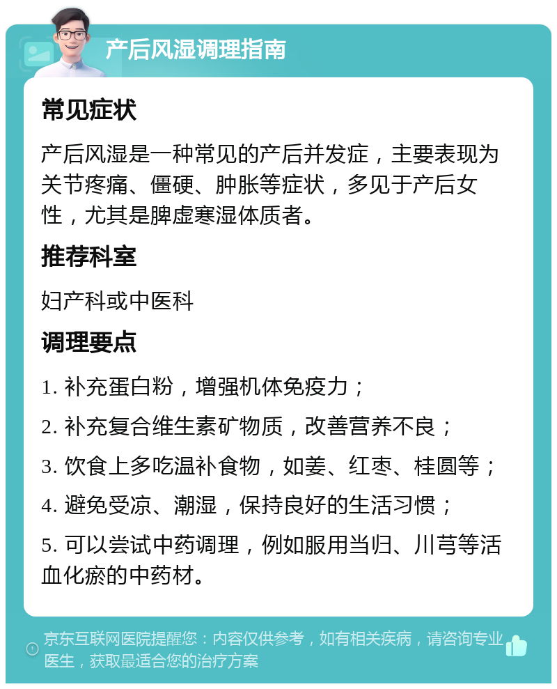 产后风湿调理指南 常见症状 产后风湿是一种常见的产后并发症，主要表现为关节疼痛、僵硬、肿胀等症状，多见于产后女性，尤其是脾虚寒湿体质者。 推荐科室 妇产科或中医科 调理要点 1. 补充蛋白粉，增强机体免疫力； 2. 补充复合维生素矿物质，改善营养不良； 3. 饮食上多吃温补食物，如姜、红枣、桂圆等； 4. 避免受凉、潮湿，保持良好的生活习惯； 5. 可以尝试中药调理，例如服用当归、川芎等活血化瘀的中药材。