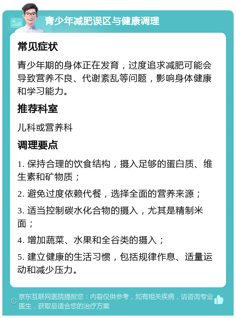 青少年减肥误区与健康调理 常见症状 青少年期的身体正在发育，过度追求减肥可能会导致营养不良、代谢紊乱等问题，影响身体健康和学习能力。 推荐科室 儿科或营养科 调理要点 1. 保持合理的饮食结构，摄入足够的蛋白质、维生素和矿物质； 2. 避免过度依赖代餐，选择全面的营养来源； 3. 适当控制碳水化合物的摄入，尤其是精制米面； 4. 增加蔬菜、水果和全谷类的摄入； 5. 建立健康的生活习惯，包括规律作息、适量运动和减少压力。