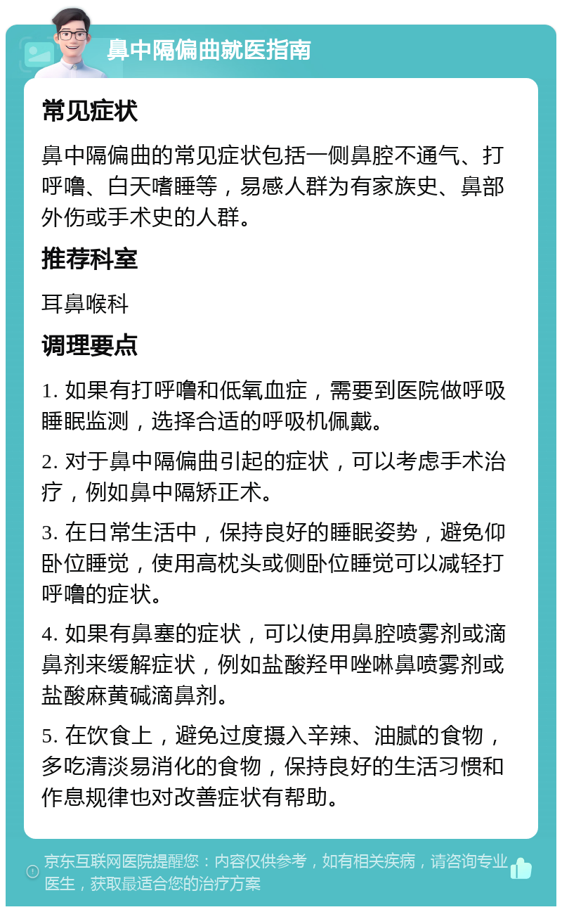 鼻中隔偏曲就医指南 常见症状 鼻中隔偏曲的常见症状包括一侧鼻腔不通气、打呼噜、白天嗜睡等，易感人群为有家族史、鼻部外伤或手术史的人群。 推荐科室 耳鼻喉科 调理要点 1. 如果有打呼噜和低氧血症，需要到医院做呼吸睡眠监测，选择合适的呼吸机佩戴。 2. 对于鼻中隔偏曲引起的症状，可以考虑手术治疗，例如鼻中隔矫正术。 3. 在日常生活中，保持良好的睡眠姿势，避免仰卧位睡觉，使用高枕头或侧卧位睡觉可以减轻打呼噜的症状。 4. 如果有鼻塞的症状，可以使用鼻腔喷雾剂或滴鼻剂来缓解症状，例如盐酸羟甲唑啉鼻喷雾剂或盐酸麻黄碱滴鼻剂。 5. 在饮食上，避免过度摄入辛辣、油腻的食物，多吃清淡易消化的食物，保持良好的生活习惯和作息规律也对改善症状有帮助。