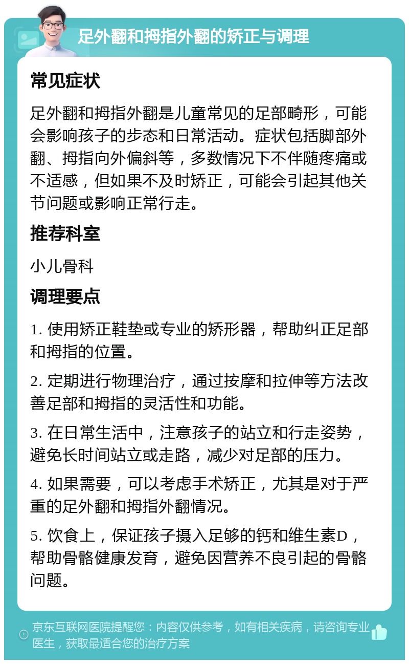 足外翻和拇指外翻的矫正与调理 常见症状 足外翻和拇指外翻是儿童常见的足部畸形，可能会影响孩子的步态和日常活动。症状包括脚部外翻、拇指向外偏斜等，多数情况下不伴随疼痛或不适感，但如果不及时矫正，可能会引起其他关节问题或影响正常行走。 推荐科室 小儿骨科 调理要点 1. 使用矫正鞋垫或专业的矫形器，帮助纠正足部和拇指的位置。 2. 定期进行物理治疗，通过按摩和拉伸等方法改善足部和拇指的灵活性和功能。 3. 在日常生活中，注意孩子的站立和行走姿势，避免长时间站立或走路，减少对足部的压力。 4. 如果需要，可以考虑手术矫正，尤其是对于严重的足外翻和拇指外翻情况。 5. 饮食上，保证孩子摄入足够的钙和维生素D，帮助骨骼健康发育，避免因营养不良引起的骨骼问题。