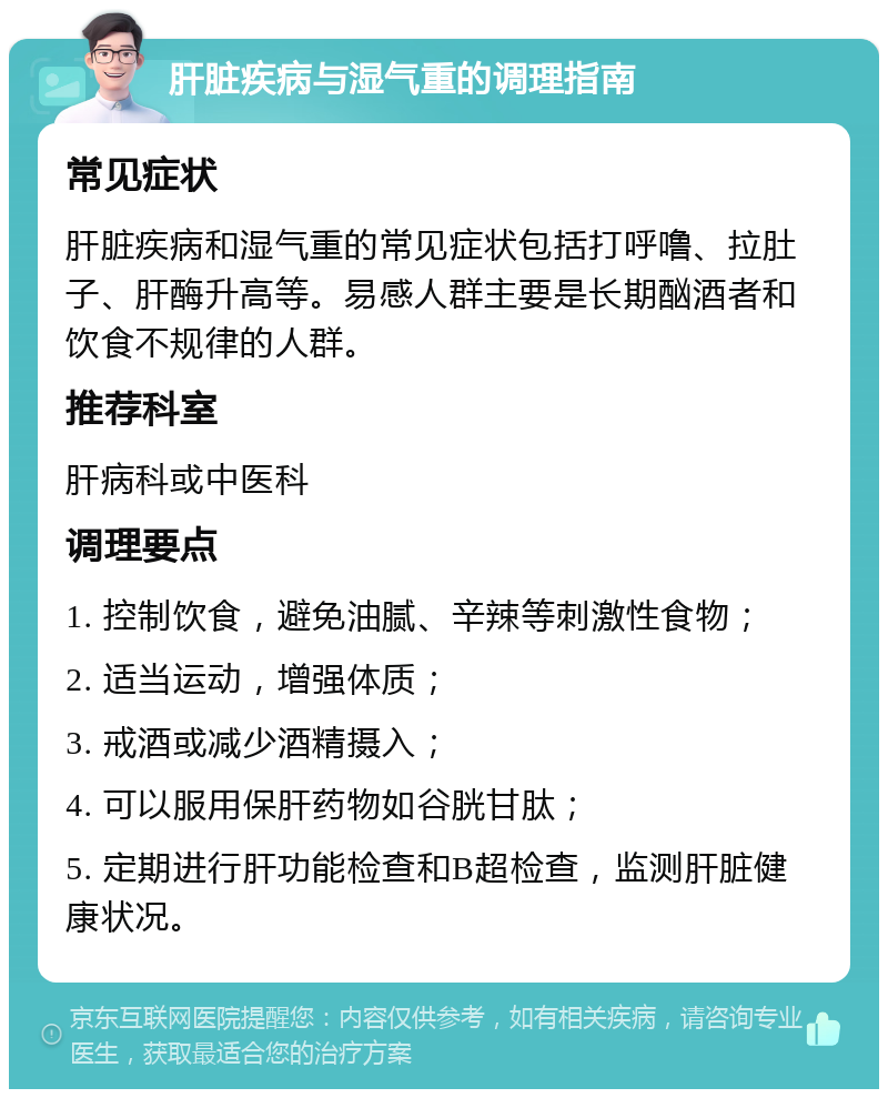 肝脏疾病与湿气重的调理指南 常见症状 肝脏疾病和湿气重的常见症状包括打呼噜、拉肚子、肝酶升高等。易感人群主要是长期酗酒者和饮食不规律的人群。 推荐科室 肝病科或中医科 调理要点 1. 控制饮食，避免油腻、辛辣等刺激性食物； 2. 适当运动，增强体质； 3. 戒酒或减少酒精摄入； 4. 可以服用保肝药物如谷胱甘肽； 5. 定期进行肝功能检查和B超检查，监测肝脏健康状况。